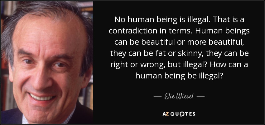 No human being is illegal. That is a contradiction in terms. Human beings can be beautiful or more beautiful, they can be fat or skinny, they can be right or wrong, but illegal? How can a human being be illegal? - Elie Wiesel