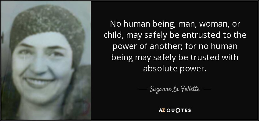 No human being, man, woman, or child, may safely be entrusted to the power of another; for no human being may safely be trusted with absolute power. - Suzanne La Follette