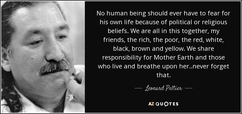 No human being should ever have to fear for his own life because of political or religious beliefs. We are all in this together, my friends, the rich, the poor, the red, white, black, brown and yellow. We share responsibility for Mother Earth and those who live and breathe upon her ..never forget that. - Leonard Peltier