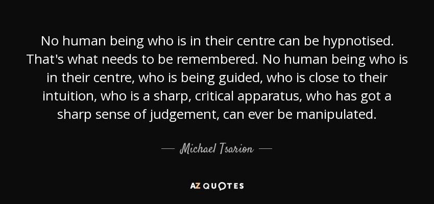 No human being who is in their centre can be hypnotised. That's what needs to be remembered. No human being who is in their centre, who is being guided, who is close to their intuition, who is a sharp, critical apparatus, who has got a sharp sense of judgement, can ever be manipulated. - Michael Tsarion