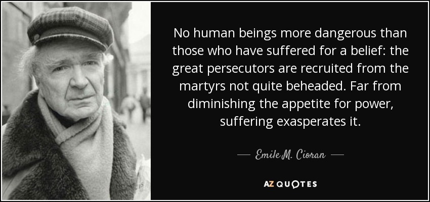 No human beings more dangerous than those who have suffered for a belief: the great persecutors are recruited from the martyrs not quite beheaded. Far from diminishing the appetite for power, suffering exasperates it. - Emile M. Cioran