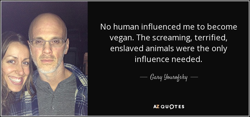 No human influenced me to become vegan. The screaming, terrified, enslaved animals were the only influence needed. - Gary Yourofsky