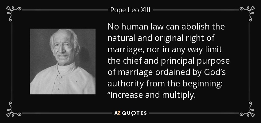 No human law can abolish the natural and original right of marriage, nor in any way limit the chief and principal purpose of marriage ordained by God’s authority from the beginning: “Increase and multiply. - Pope Leo XIII