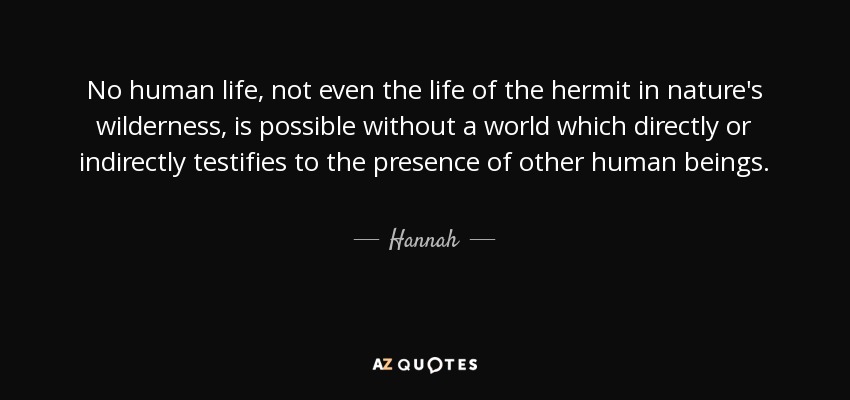 No human life, not even the life of the hermit in nature's wilderness, is possible without a world which directly or indirectly testifies to the presence of other human beings. - Hannah