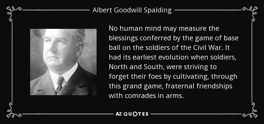 No human mind may measure the blessings conferred by the game of base ball on the soldiers of the Civil War. It had its earliest evolution when soldiers, North and South, were striving to forget their foes by cultivating, through this grand game, fraternal friendships with comrades in arms. - Albert Goodwill Spalding