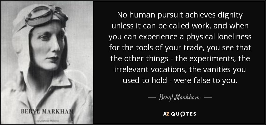 No human pursuit achieves dignity unless it can be called work, and when you can experience a physical loneliness for the tools of your trade, you see that the other things - the experiments, the irrelevant vocations, the vanities you used to hold - were false to you. - Beryl Markham