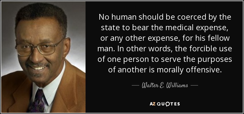 No human should be coerced by the state to bear the medical expense, or any other expense, for his fellow man. In other words, the forcible use of one person to serve the purposes of another is morally offensive. - Walter E. Williams