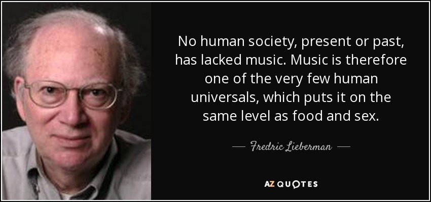 No human society, present or past, has lacked music. Music is therefore one of the very few human universals, which puts it on the same level as food and sex. - Fredric Lieberman