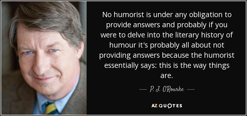No humorist is under any obligation to provide answers and probably if you were to delve into the literary history of humour it's probably all about not providing answers because the humorist essentially says: this is the way things are. - P. J. O'Rourke