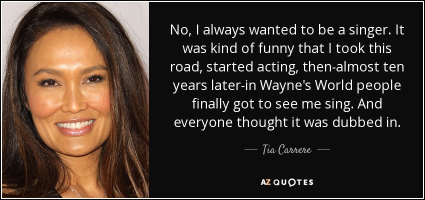 No, I always wanted to be a singer. It was kind of funny that I took this road, started acting, then-almost ten years later-in Wayne's World people finally got to see me sing. And everyone thought it was dubbed in. - Tia Carrere