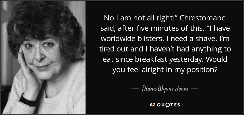 No I am not all right!” Chrestomanci said, after five minutes of this. “I have worldwide blisters. I need a shave. I’m tired out and I haven’t had anything to eat since breakfast yesterday. Would you feel alright in my position? - Diana Wynne Jones