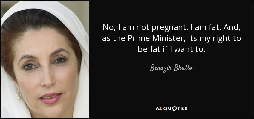 No, I am not pregnant. I am fat. And, as the Prime Minister, its my right to be fat if I want to. - Benazir Bhutto