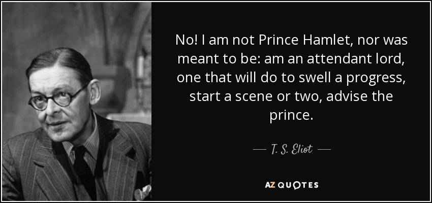No! I am not Prince Hamlet, nor was meant to be: am an attendant lord, one that will do to swell a progress, start a scene or two, advise the prince. - T. S. Eliot