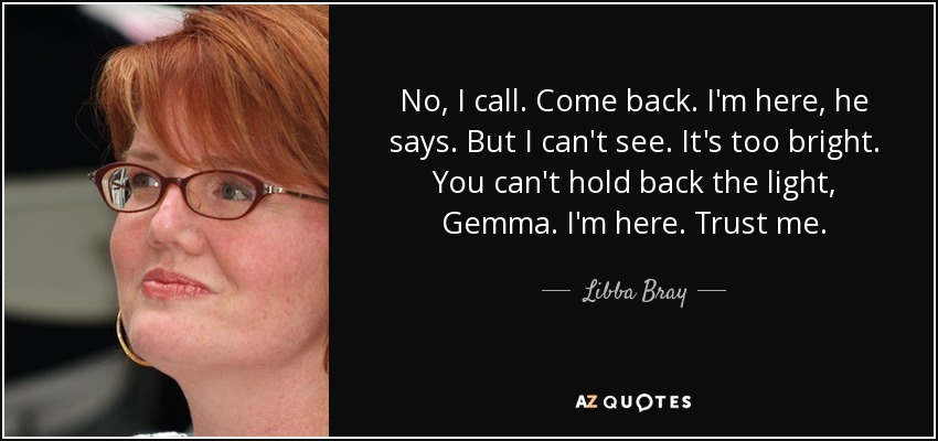 No, I call. Come back. I'm here, he says. But I can't see. It's too bright. You can't hold back the light, Gemma. I'm here. Trust me. - Libba Bray