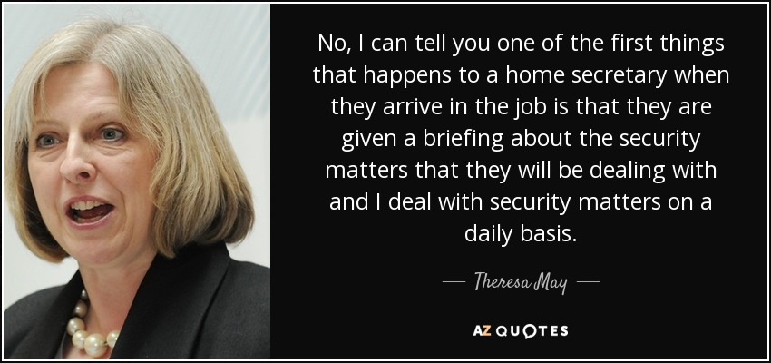 No, I can tell you one of the first things that happens to a home secretary when they arrive in the job is that they are given a briefing about the security matters that they will be dealing with and I deal with security matters on a daily basis. - Theresa May