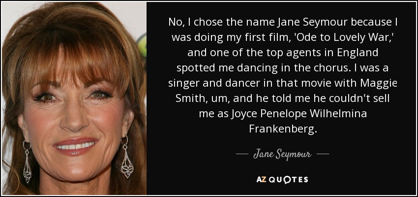 No, I chose the name Jane Seymour because I was doing my first film, 'Ode to Lovely War,' and one of the top agents in England spotted me dancing in the chorus. I was a singer and dancer in that movie with Maggie Smith, um, and he told me he couldn't sell me as Joyce Penelope Wilhelmina Frankenberg. - Jane Seymour