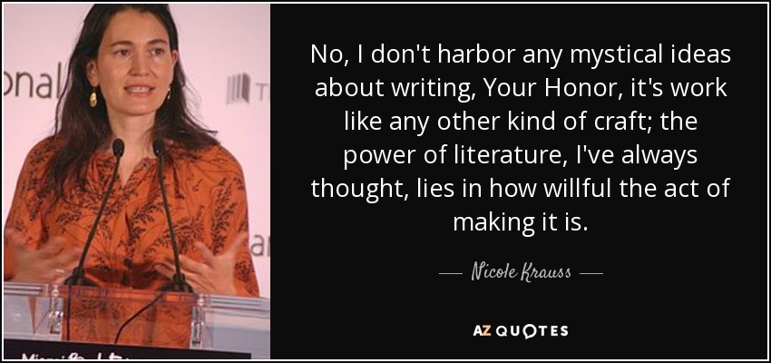 No, I don't harbor any mystical ideas about writing, Your Honor, it's work like any other kind of craft; the power of literature, I've always thought, lies in how willful the act of making it is. - Nicole Krauss