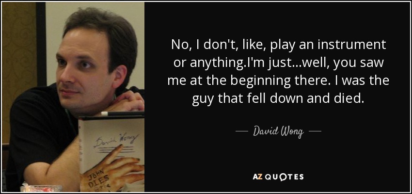 No, I don't, like, play an instrument or anything.I'm just...well, you saw me at the beginning there. I was the guy that fell down and died. - David Wong