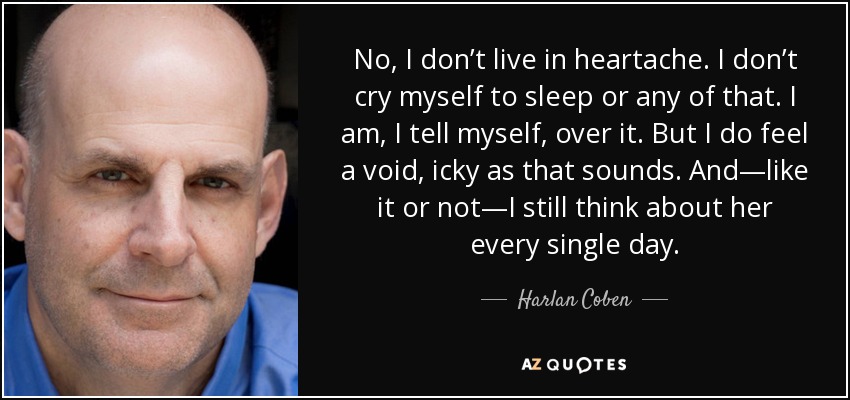 No, I don’t live in heartache. I don’t cry myself to sleep or any of that. I am, I tell myself, over it. But I do feel a void, icky as that sounds. And—like it or not—I still think about her every single day. - Harlan Coben