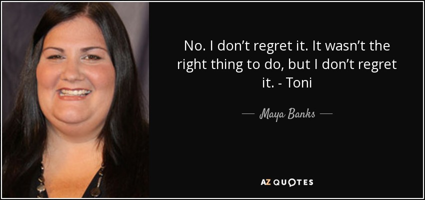 No. I don’t regret it. It wasn’t the right thing to do, but I don’t regret it. - Toni - Maya Banks