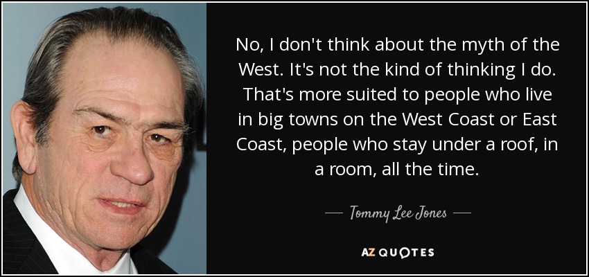No, I don't think about the myth of the West. It's not the kind of thinking I do. That's more suited to people who live in big towns on the West Coast or East Coast, people who stay under a roof, in a room, all the time. - Tommy Lee Jones