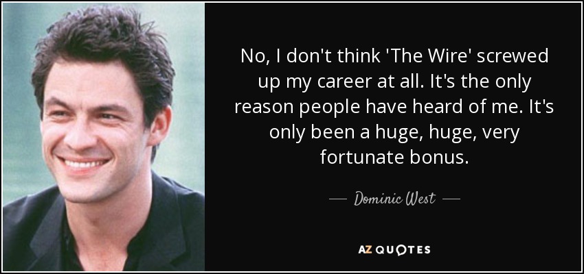 No, I don't think 'The Wire' screwed up my career at all. It's the only reason people have heard of me. It's only been a huge, huge, very fortunate bonus. - Dominic West