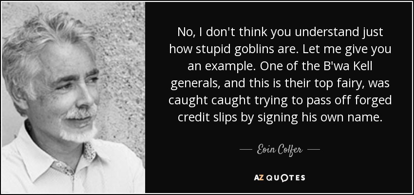 No, I don't think you understand just how stupid goblins are. Let me give you an example. One of the B'wa Kell generals, and this is their top fairy, was caught caught trying to pass off forged credit slips by signing his own name. - Eoin Colfer