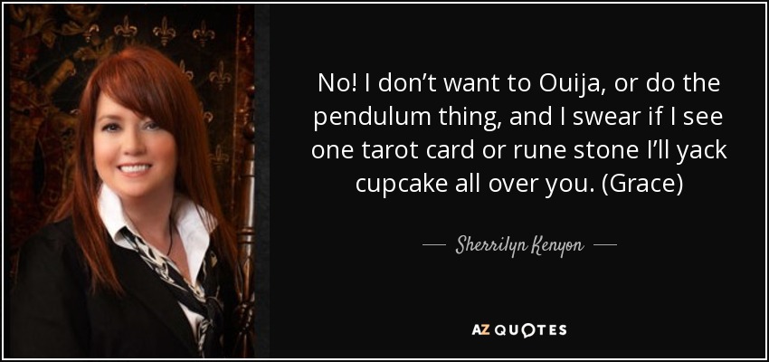 No! I don’t want to Ouija, or do the pendulum thing, and I swear if I see one tarot card or rune stone I’ll yack cupcake all over you. (Grace) - Sherrilyn Kenyon