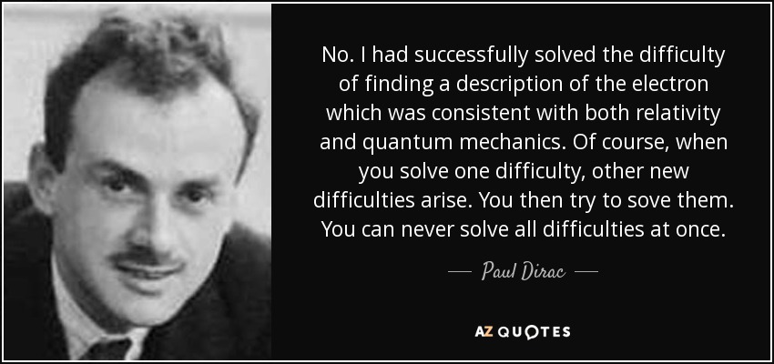No. I had successfully solved the difficulty of finding a description of the electron which was consistent with both relativity and quantum mechanics. Of course, when you solve one difficulty, other new difficulties arise. You then try to sove them. You can never solve all difficulties at once. - Paul Dirac