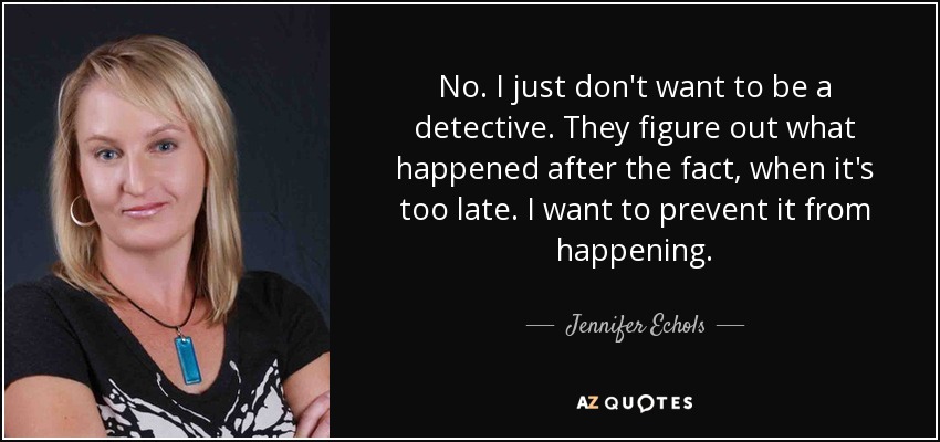 No. I just don't want to be a detective. They figure out what happened after the fact, when it's too late. I want to prevent it from happening. - Jennifer Echols