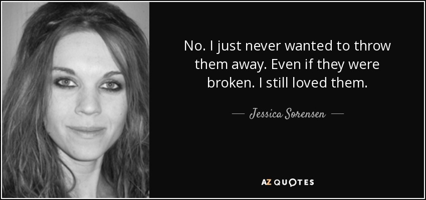 No. I just never wanted to throw them away. Even if they were broken. I still loved them. - Jessica Sorensen