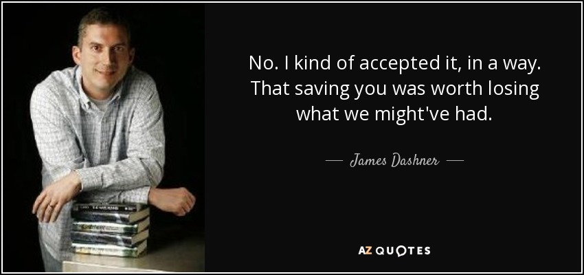 No. I kind of accepted it, in a way. That saving you was worth losing what we might've had. - James Dashner