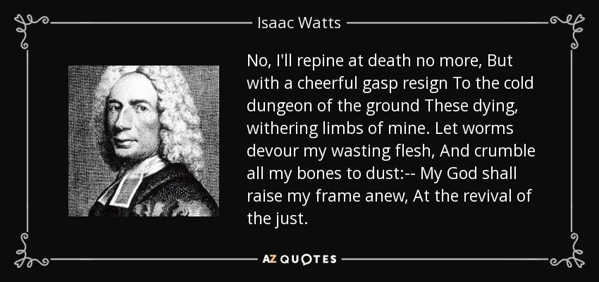 No, I'll repine at death no more, But with a cheerful gasp resign To the cold dungeon of the ground These dying, withering limbs of mine. Let worms devour my wasting flesh, And crumble all my bones to dust:-- My God shall raise my frame anew, At the revival of the just. - Isaac Watts