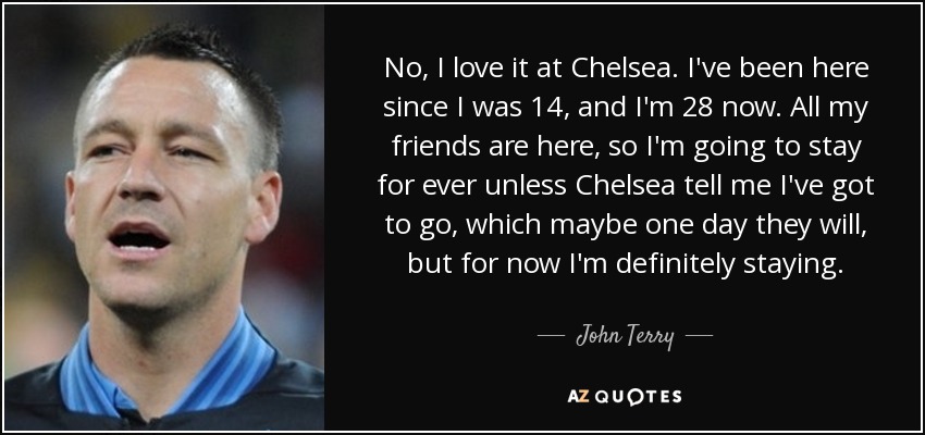 No, I love it at Chelsea. I've been here since I was 14, and I'm 28 now. All my friends are here, so I'm going to stay for ever unless Chelsea tell me I've got to go, which maybe one day they will, but for now I'm definitely staying. - John Terry