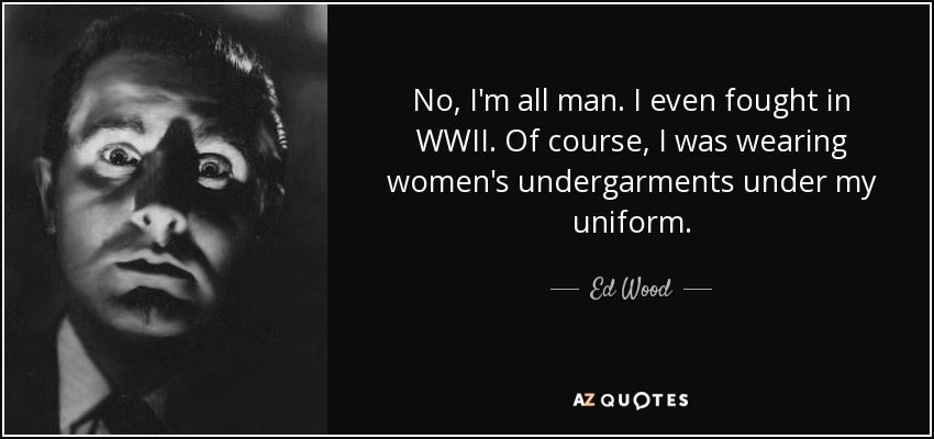 No, I'm all man. I even fought in WWII. Of course, I was wearing women's undergarments under my uniform. - Ed Wood