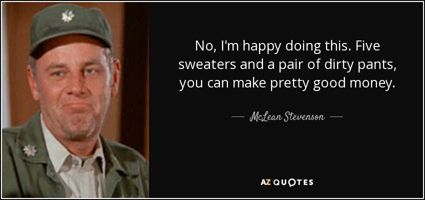 No, I'm happy doing this. Five sweaters and a pair of dirty pants, you can make pretty good money. - McLean Stevenson