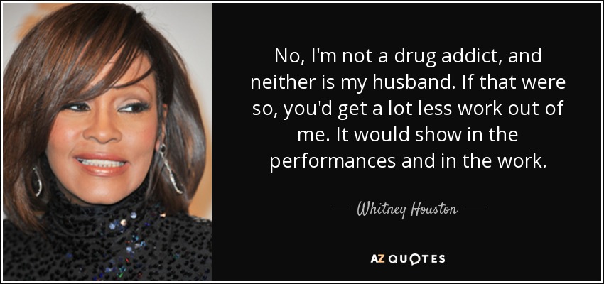 No, I'm not a drug addict, and neither is my husband. If that were so, you'd get a lot less work out of me. It would show in the performances and in the work. - Whitney Houston