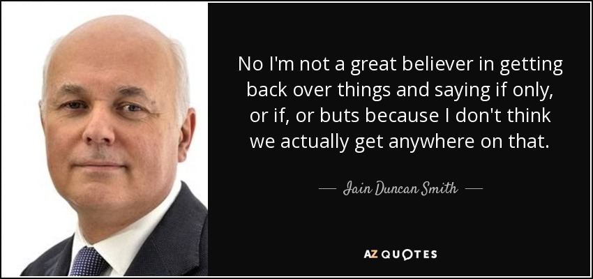 No I'm not a great believer in getting back over things and saying if only, or if, or buts because I don't think we actually get anywhere on that. - Iain Duncan Smith