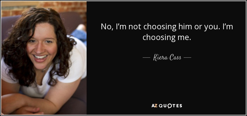 No, I’m not choosing him or you. I’m choosing me. - Kiera Cass