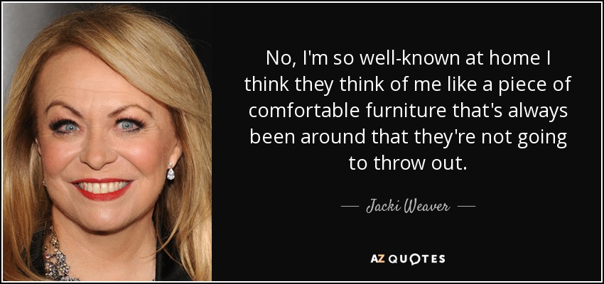 No, I'm so well-known at home I think they think of me like a piece of comfortable furniture that's always been around that they're not going to throw out. - Jacki Weaver