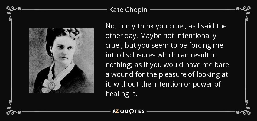 No, I only think you cruel, as I said the other day. Maybe not intentionally cruel; but you seem to be forcing me into disclosures which can result in nothing; as if you would have me bare a wound for the pleasure of looking at it, without the intention or power of healing it. - Kate Chopin