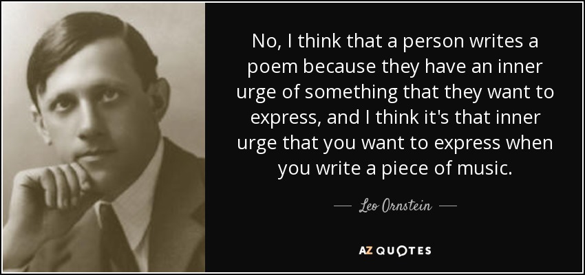No, I think that a person writes a poem because they have an inner urge of something that they want to express, and I think it's that inner urge that you want to express when you write a piece of music. - Leo Ornstein