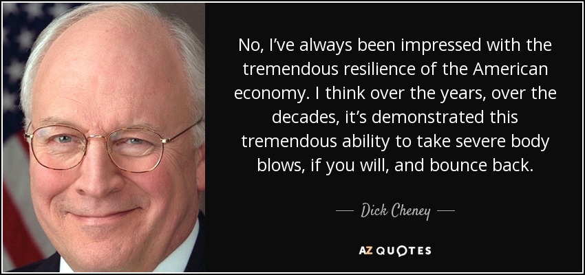 No, I’ve always been impressed with the tremendous resilience of the American economy. I think over the years, over the decades, it’s demonstrated this tremendous ability to take severe body blows, if you will, and bounce back. - Dick Cheney