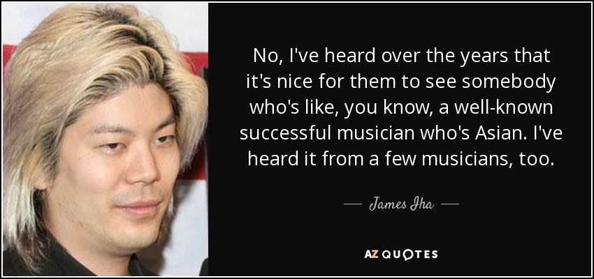 No, I've heard over the years that it's nice for them to see somebody who's like, you know, a well-known successful musician who's Asian. I've heard it from a few musicians, too. - James Iha