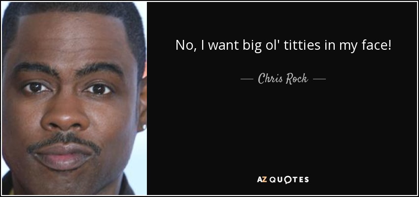 No, I want big ol' titties in my face! - Chris Rock
