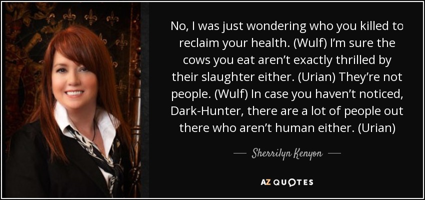 No, I was just wondering who you killed to reclaim your health. (Wulf) I’m sure the cows you eat aren’t exactly thrilled by their slaughter either. (Urian) They’re not people. (Wulf) In case you haven’t noticed, Dark-Hunter, there are a lot of people out there who aren’t human either. (Urian) - Sherrilyn Kenyon
