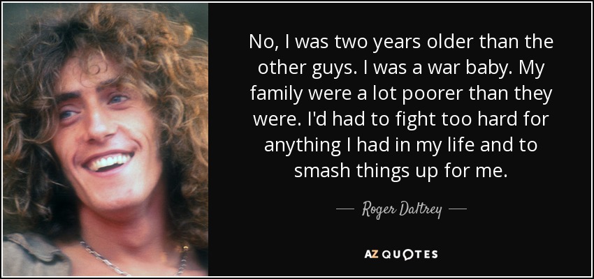 No, I was two years older than the other guys. I was a war baby. My family were a lot poorer than they were. I'd had to fight too hard for anything I had in my life and to smash things up for me. - Roger Daltrey