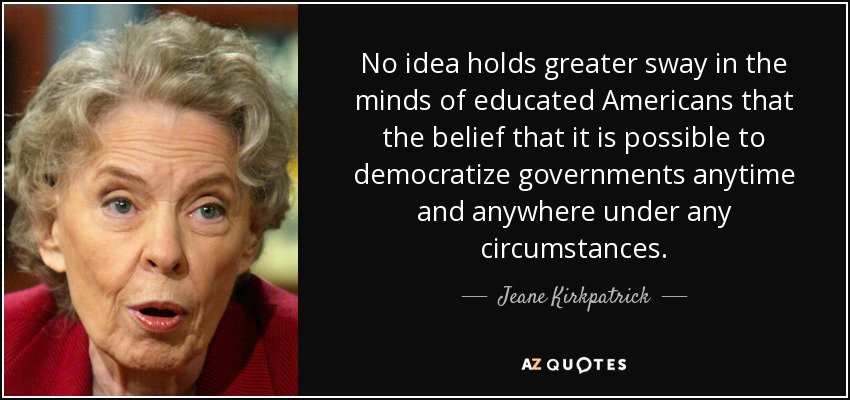 No idea holds greater sway in the minds of educated Americans that the belief that it is possible to democratize governments anytime and anywhere under any circumstances. - Jeane Kirkpatrick