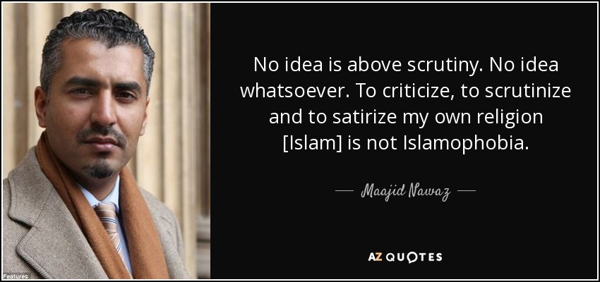 No idea is above scrutiny. No idea whatsoever. To criticize, to scrutinize and to satirize my own religion [Islam] is not Islamophobia. - Maajid Nawaz