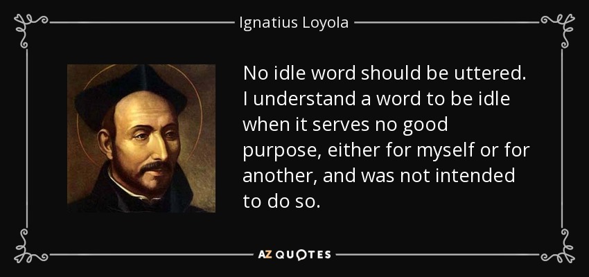 No idle word should be uttered. I understand a word to be idle when it serves no good purpose, either for myself or for another, and was not intended to do so. - Ignatius of Loyola